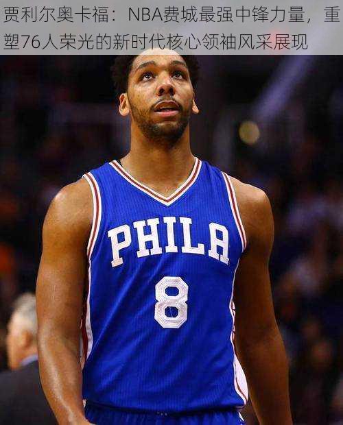 贾利尔奥卡福:NBA费城最强中锋力量,重塑76人荣光的新时代核心领袖风采展现